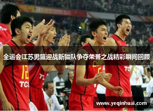 全运会江苏男篮迎战新疆队争夺荣誉之战精彩瞬间回顾