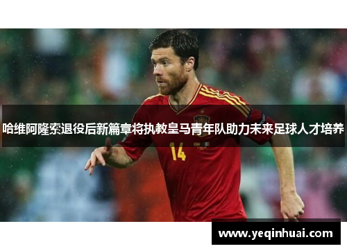 哈维阿隆索退役后新篇章将执教皇马青年队助力未来足球人才培养