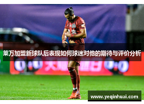莱万加盟新球队后表现如何球迷对他的期待与评价分析