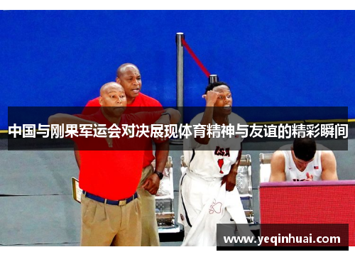 中国与刚果军运会对决展现体育精神与友谊的精彩瞬间